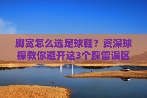 脚宽怎么选足球鞋？资深球探教你避开这3个踩雷误区，穿出黄金脚感