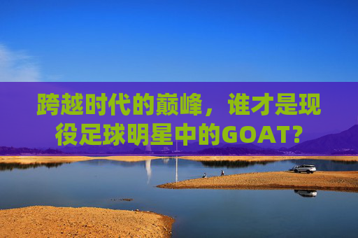 跨越时代的巅峰,谁才是现役足球明星中的GOAT?