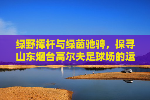 绿野挥杆与绿茵驰骋,探寻山东烟台高尔夫足球场的运动魅力