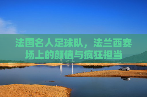 法国名人足球队,法兰西赛场上的颜值与疯狂担当