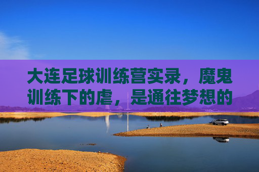 大连足球训练营实录，魔鬼训练下的虐，是通往梦想的必经之路