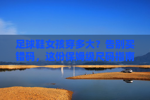 足球鞋女孩穿多大?告别买错码,这份保姆级尺码指南请收好