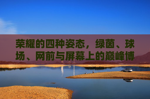荣耀的四种姿态,绿茵、球场、网前与屏幕上的巅峰博弈