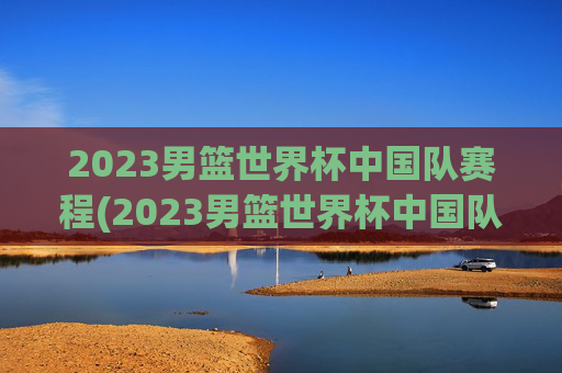 2023男篮世界杯中国队赛程(2023男篮世界杯中国队赛程结果)