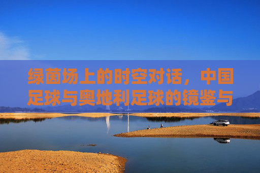 绿茵场上的时空对话,中国足球与奥地利足球的镜鉴与反思