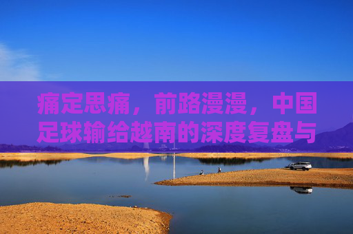 痛定思痛,前路漫漫,中国足球输给越南的深度复盘与反思
