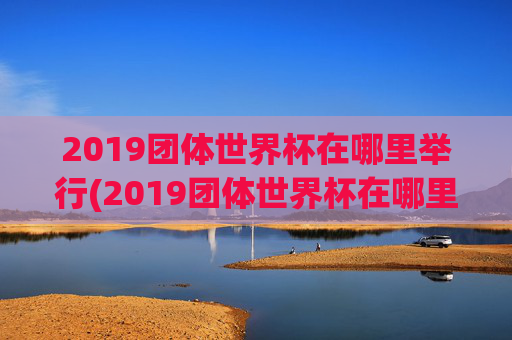 2019团体世界杯在哪里举行(2019团体世界杯在哪里举行的)