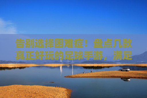 告别选择困难症！盘点几款真正好玩的足球手游，满足你对绿茵场的所有幻想