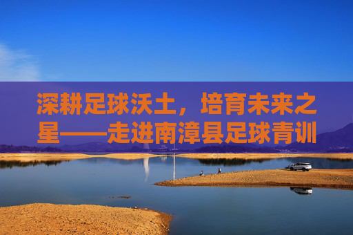 深耕足球沃土，培育未来之星——走进南漳县足球青训基地