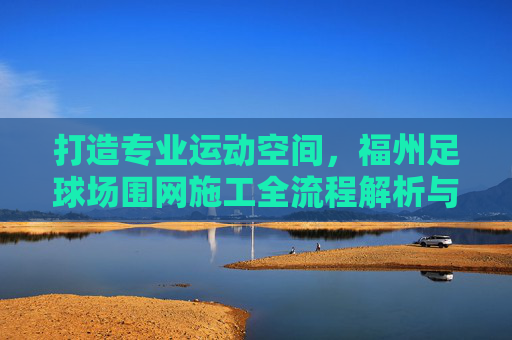 打造专业运动空间,福州足球场围网施工全流程解析与品质保障