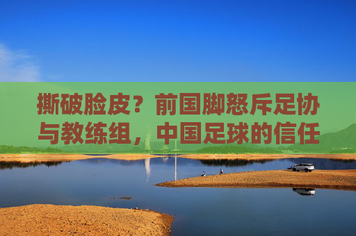 撕破脸皮?前国脚怒斥足协与教练组,中国足球的信任危机何时休?