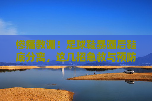 惨痛教训！足球鞋暴晒后鞋底分离，这几招急救与预防你必须知道