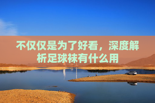 不仅仅是为了好看,深度解析足球袜有什么用