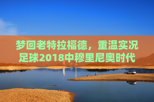 梦回老特拉福德,重温实况足球2018中穆里尼奥时代的曼联风采