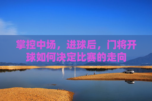 掌控中场,进球后,门将开球如何决定比赛的走向