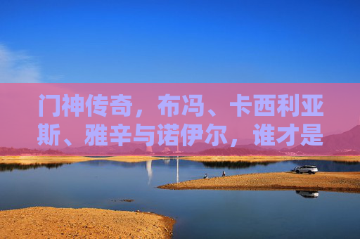 门神传奇,布冯、卡西利亚斯、雅辛与诺伊尔,谁才是历史第一?