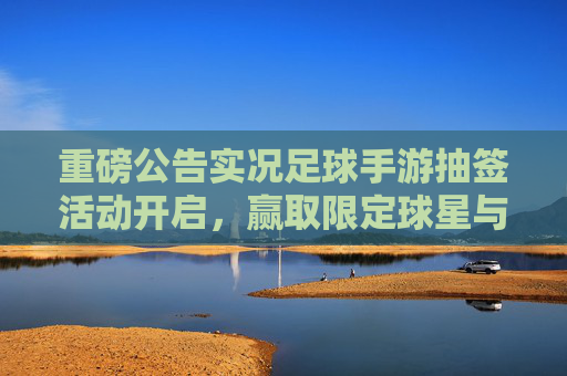 重磅公告实况足球手游抽签活动开启,赢取限定球星与豪华大奖!