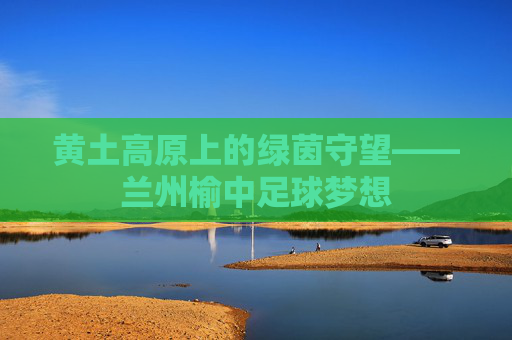 黄土高原上的绿茵守望——兰州榆中足球梦想