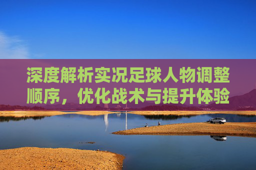 深度解析实况足球人物调整顺序，优化战术与提升体验的关键指南