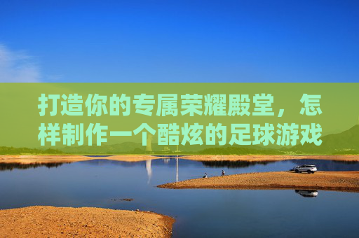 打造你的专属荣耀殿堂,怎样制作一个酷炫的足球游戏盒