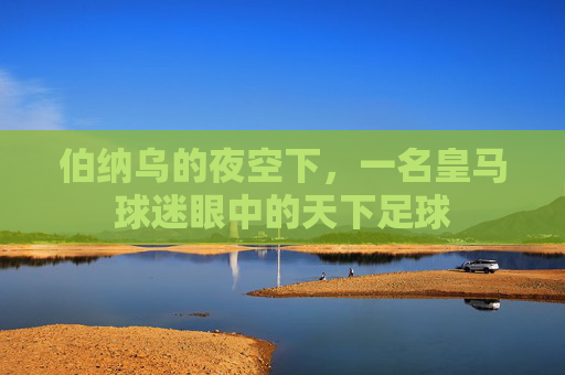 伯纳乌的夜空下,一名皇马球迷眼中的天下足球