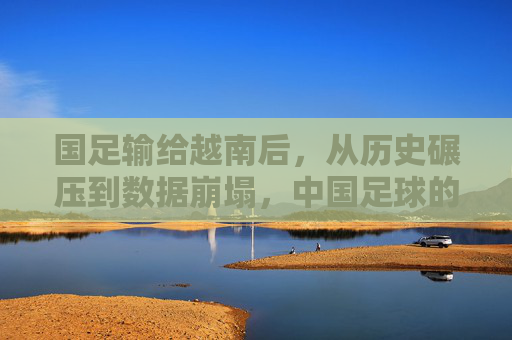 国足输给越南后，从历史碾压到数据崩塌，中国足球的警钟敲响
