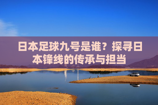 日本足球九号是谁?探寻日本锋线的传承与担当