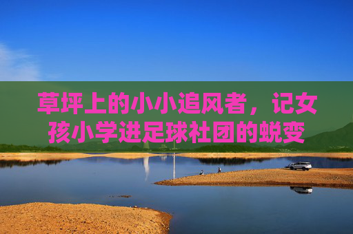 草坪上的小小追风者,记女孩小学进足球社团的蜕变