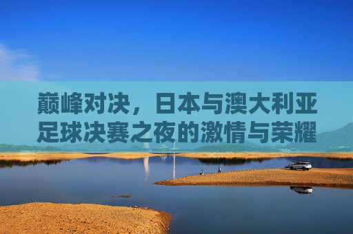 巅峰对决,日本与澳大利亚足球决赛之夜的激情与荣耀