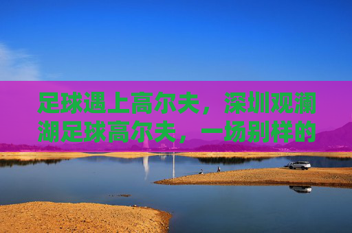足球遇上高尔夫,深圳观澜湖足球高尔夫,一场别样的绿茵盛宴