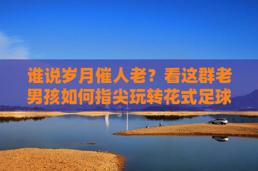 谁说岁月催人老?看这群老男孩如何指尖玩转花式足球