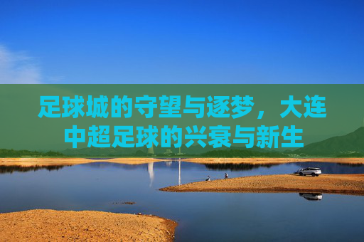 足球城的守望与逐梦，大连中超足球的兴衰与新生
