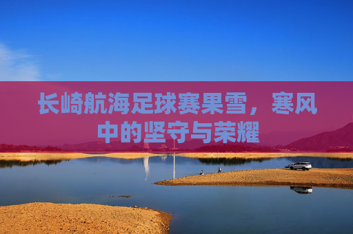 长崎航海足球赛果雪,寒风中的坚守与荣耀