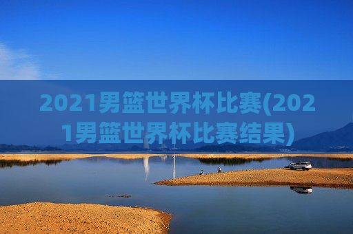 2021男篮世界杯比赛(2021男篮世界杯比赛结果)