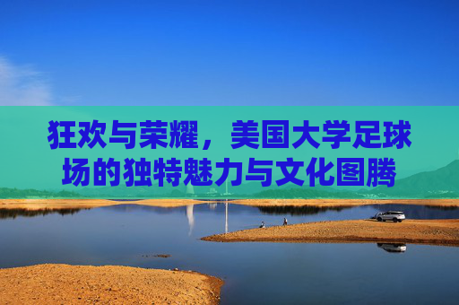 狂欢与荣耀,美国大学足球场的独特魅力与文化图腾