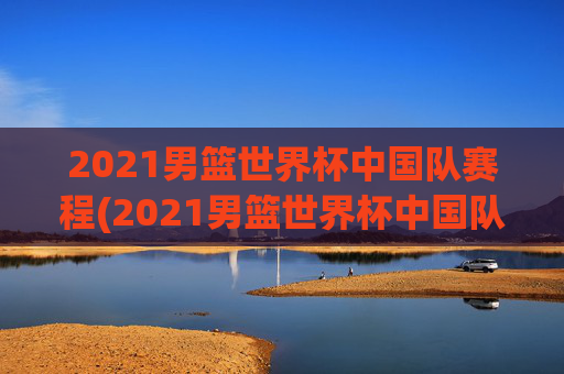 2021男篮世界杯中国队赛程(2021男篮世界杯中国队赛程表)