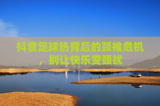 抖音足球热背后的颈椎危机,别让快乐变颈扰