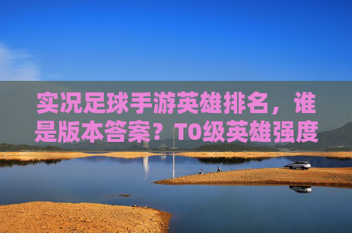 实况足球手游英雄排名,谁是版本答案?T0级英雄强度深度解析