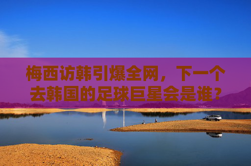 梅西访韩引爆全网,下一个去韩国的足球巨星会是谁?
