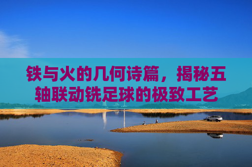 铁与火的几何诗篇,揭秘五轴联动铣足球的极致工艺