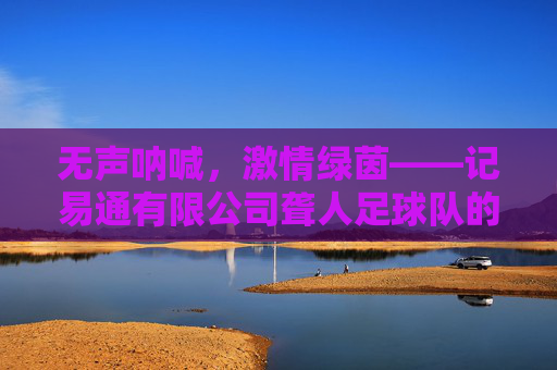 无声呐喊,激情绿茵——记易通有限公司聋人足球队的拼搏之路