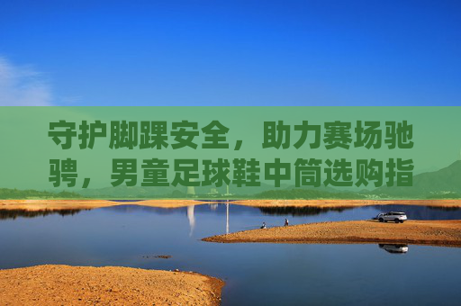守护脚踝安全,助力赛场驰骋,男童足球鞋中筒选购指南