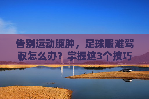 告别运动臃肿，足球服难驾驭怎么办？掌握这3个技巧，穿出街头潮范儿