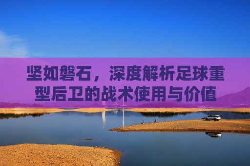 坚如磐石，深度解析足球重型后卫的战术使用与价值