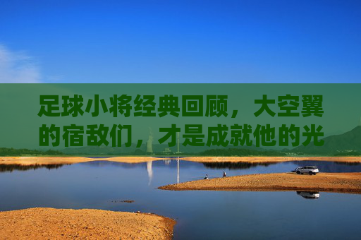 足球小将经典回顾，大空翼的宿敌们，才是成就他的光芒