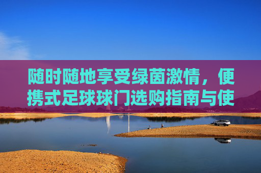 随时随地享受绿茵激情，便携式足球球门选购指南与使用体验