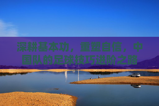 深耕基本功,重塑自信,中国队的足球技巧进阶之路