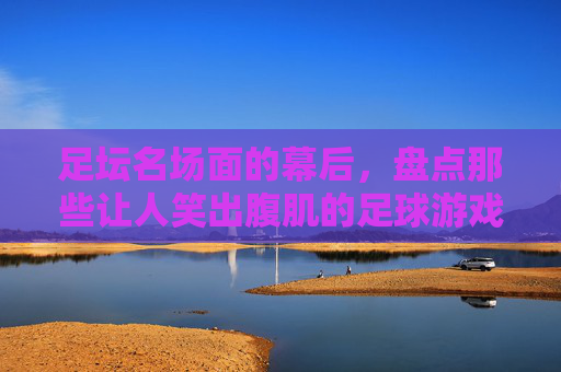 足坛名场面的幕后,盘点那些让人笑出腹肌的足球游戏瞬间