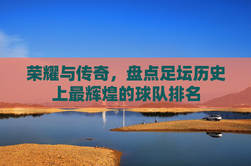 荣耀与传奇,盘点足坛历史上最辉煌的球队排名