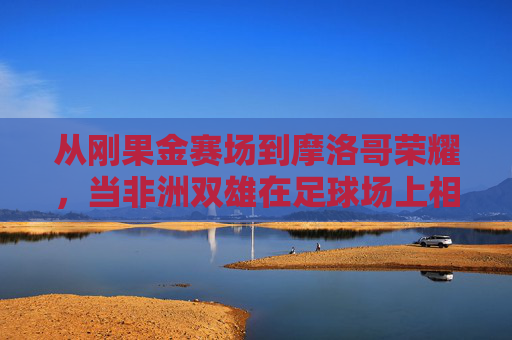 从刚果金赛场到摩洛哥荣耀，当非洲双雄在足球场上相遇